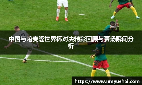球盟会中国与喀麦隆世界杯对决精彩回顾与赛场瞬间分析