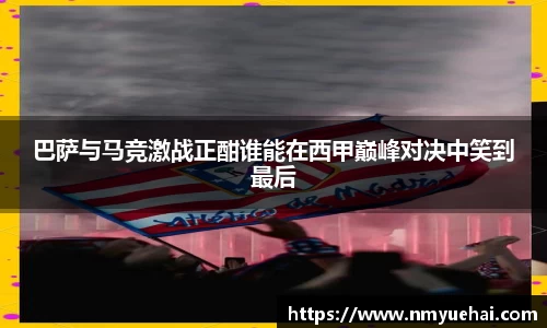 球盟会巴萨与马竞激战正酣谁能在西甲巅峰对决中笑到最后